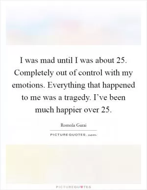 I was mad until I was about 25. Completely out of control with my emotions. Everything that happened to me was a tragedy. I’ve been much happier over 25 Picture Quote #1