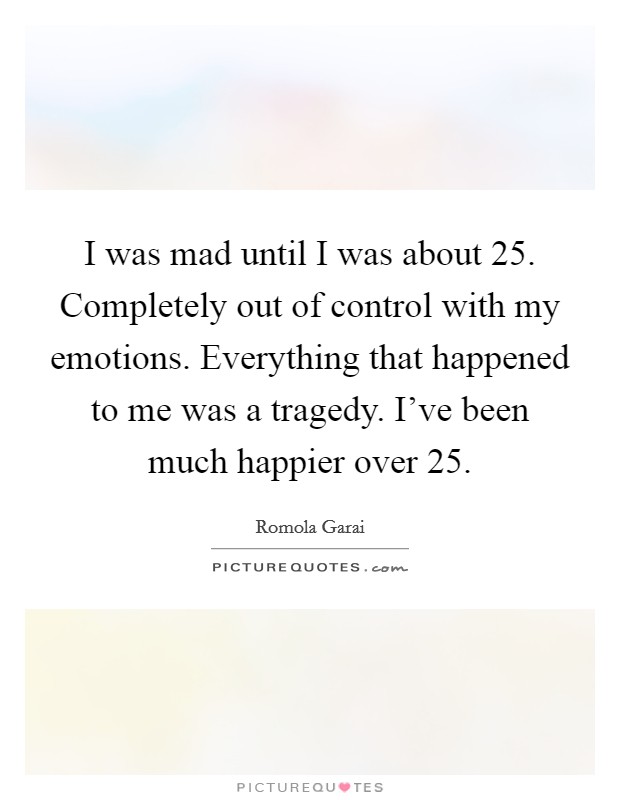 I was mad until I was about 25. Completely out of control with my emotions. Everything that happened to me was a tragedy. I've been much happier over 25. Picture Quote #1