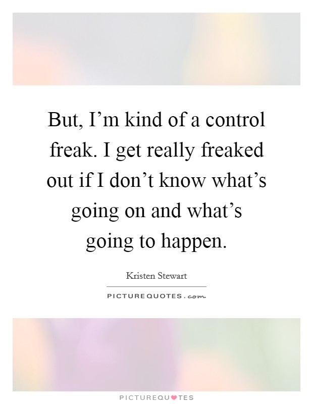 But, I'm kind of a control freak. I get really freaked out if I don't know what's going on and what's going to happen. Picture Quote #1