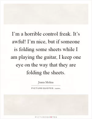 I’m a horrible control freak. It’s awful! I’m nice, but if someone is folding some sheets while I am playing the guitar, I keep one eye on the way that they are folding the sheets Picture Quote #1