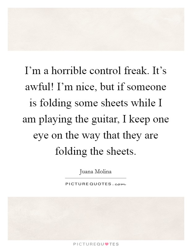 I'm a horrible control freak. It's awful! I'm nice, but if someone is folding some sheets while I am playing the guitar, I keep one eye on the way that they are folding the sheets. Picture Quote #1