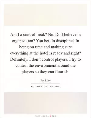 Am I a control freak? No. Do I believe in organization? You bet. In discipline? In being on time and making sure everything at the hotel is ready and right? Definitely. I don’t control players. I try to control the environment around the players so they can flourish Picture Quote #1