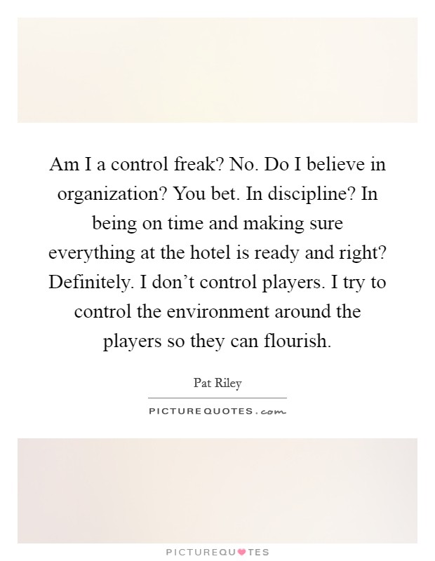 Am I a control freak? No. Do I believe in organization? You bet. In discipline? In being on time and making sure everything at the hotel is ready and right? Definitely. I don't control players. I try to control the environment around the players so they can flourish. Picture Quote #1