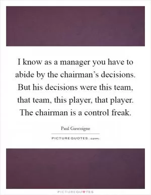 I know as a manager you have to abide by the chairman’s decisions. But his decisions were this team, that team, this player, that player. The chairman is a control freak Picture Quote #1