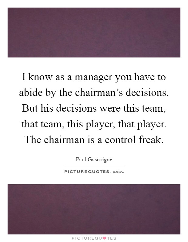 I know as a manager you have to abide by the chairman's decisions. But his decisions were this team, that team, this player, that player. The chairman is a control freak. Picture Quote #1
