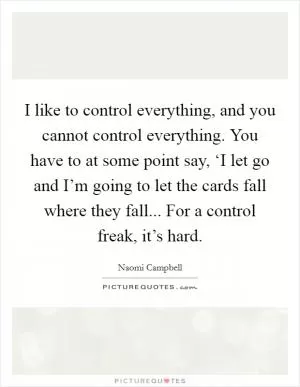 I like to control everything, and you cannot control everything. You have to at some point say, ‘I let go and I’m going to let the cards fall where they fall... For a control freak, it’s hard Picture Quote #1