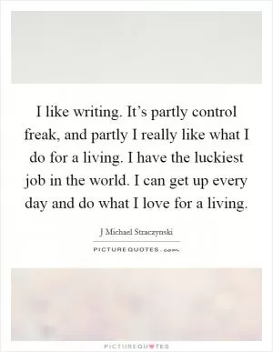 I like writing. It’s partly control freak, and partly I really like what I do for a living. I have the luckiest job in the world. I can get up every day and do what I love for a living Picture Quote #1