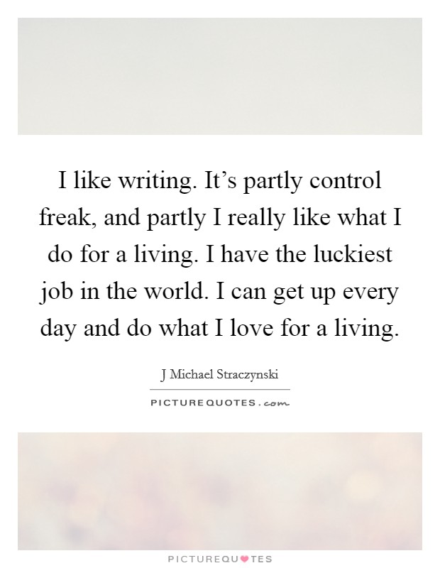 I like writing. It's partly control freak, and partly I really like what I do for a living. I have the luckiest job in the world. I can get up every day and do what I love for a living. Picture Quote #1