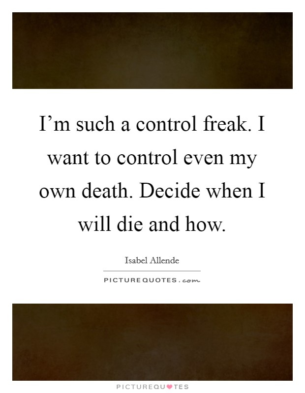 I'm such a control freak. I want to control even my own death. Decide when I will die and how. Picture Quote #1