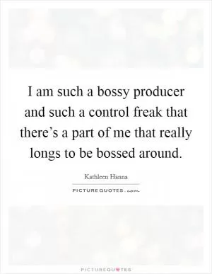 I am such a bossy producer and such a control freak that there’s a part of me that really longs to be bossed around Picture Quote #1
