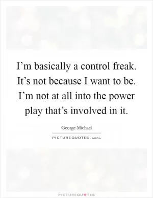 I’m basically a control freak. It’s not because I want to be. I’m not at all into the power play that’s involved in it Picture Quote #1