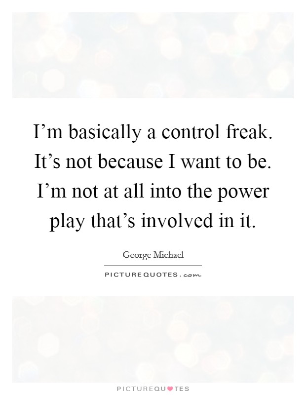 I'm basically a control freak. It's not because I want to be. I'm not at all into the power play that's involved in it. Picture Quote #1