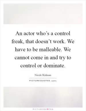 An actor who’s a control freak, that doesn’t work. We have to be malleable. We cannot come in and try to control or dominate Picture Quote #1