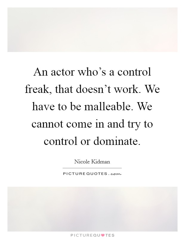 An actor who's a control freak, that doesn't work. We have to be malleable. We cannot come in and try to control or dominate. Picture Quote #1
