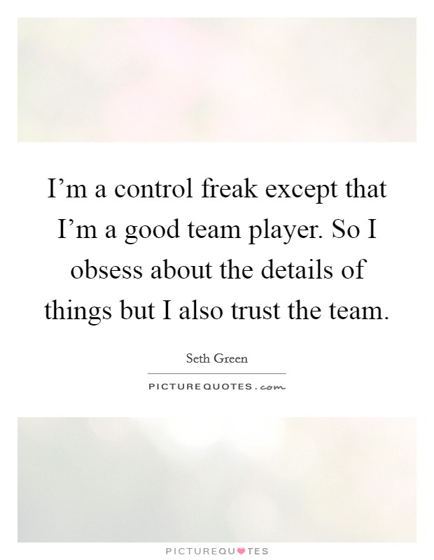 I'm a control freak except that I'm a good team player. So I obsess about the details of things but I also trust the team. Picture Quote #1