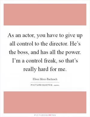 As an actor, you have to give up all control to the director. He’s the boss, and has all the power. I’m a control freak, so that’s really hard for me Picture Quote #1