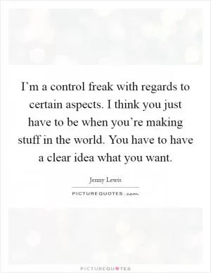 I’m a control freak with regards to certain aspects. I think you just have to be when you’re making stuff in the world. You have to have a clear idea what you want Picture Quote #1