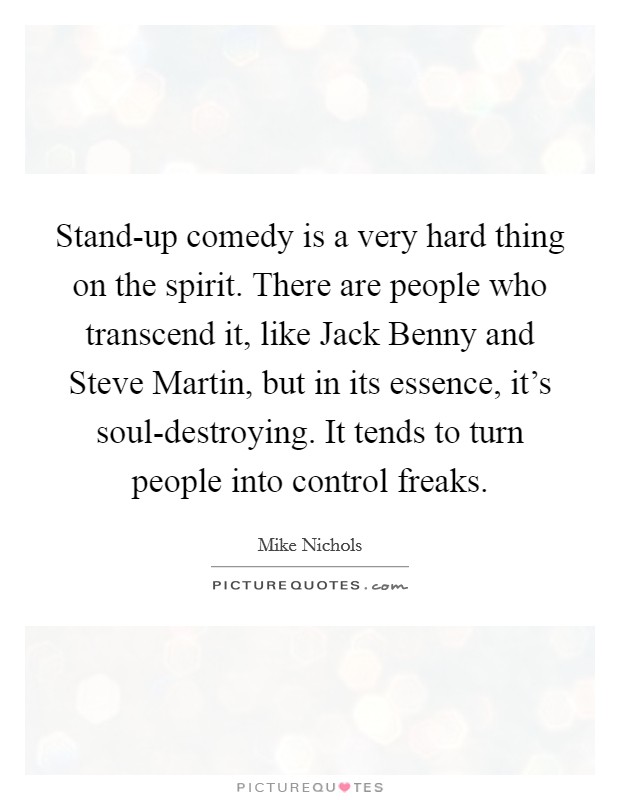 Stand-up comedy is a very hard thing on the spirit. There are people who transcend it, like Jack Benny and Steve Martin, but in its essence, it's soul-destroying. It tends to turn people into control freaks. Picture Quote #1
