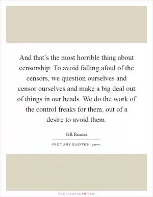 And that’s the most horrible thing about censorship: To avoid falling afoul of the censors, we question ourselves and censor ourselves and make a big deal out of things in our heads. We do the work of the control freaks for them, out of a desire to avoid them Picture Quote #1