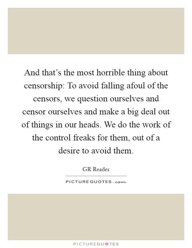 And that's the most horrible thing about censorship: To avoid falling afoul of the censors, we question ourselves and censor ourselves and make a big deal out of things in our heads. We do the work of the control freaks for them, out of a desire to avoid them. Picture Quote #1
