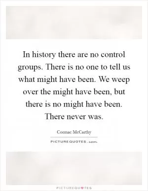 In history there are no control groups. There is no one to tell us what might have been. We weep over the might have been, but there is no might have been. There never was Picture Quote #1