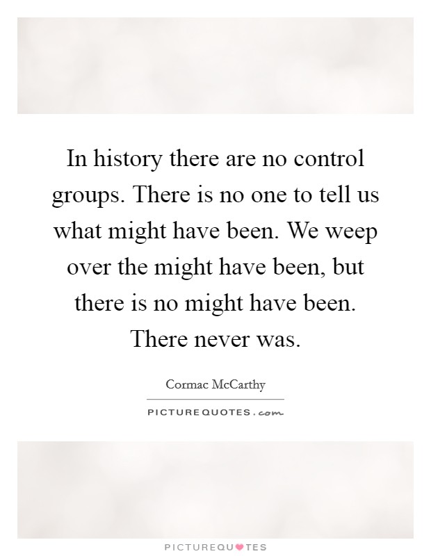 In history there are no control groups. There is no one to tell us what might have been. We weep over the might have been, but there is no might have been. There never was. Picture Quote #1