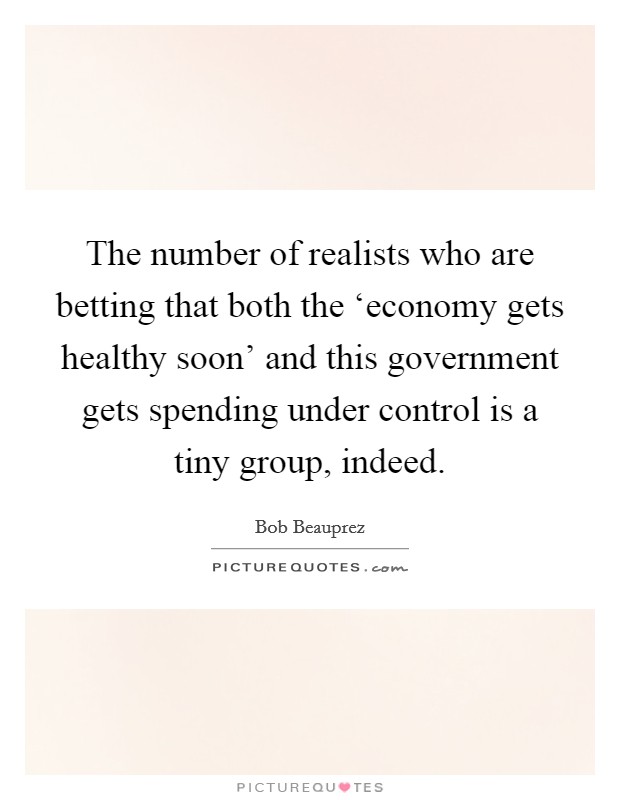 The number of realists who are betting that both the ‘economy gets healthy soon' and this government gets spending under control is a tiny group, indeed. Picture Quote #1