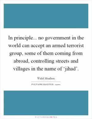 In principle... no government in the world can accept an armed terrorist group, some of them coming from abroad, controlling streets and villages in the name of ‘jihad’ Picture Quote #1