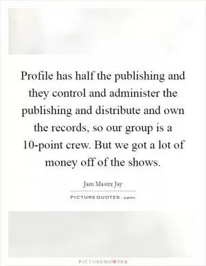 Profile has half the publishing and they control and administer the publishing and distribute and own the records, so our group is a 10-point crew. But we got a lot of money off of the shows Picture Quote #1
