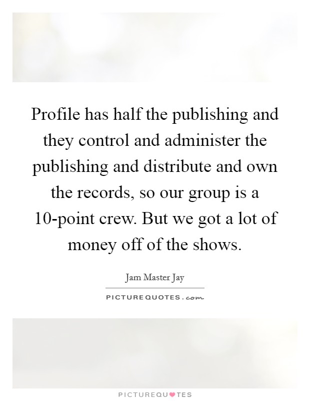 Profile has half the publishing and they control and administer the publishing and distribute and own the records, so our group is a 10-point crew. But we got a lot of money off of the shows. Picture Quote #1