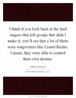I think if you look back at the lead singers that left groups that didn’t make it, you’ll see that a lot of them were songwriters like Lionel Richie. I mean, they were able to control their own destiny Picture Quote #1