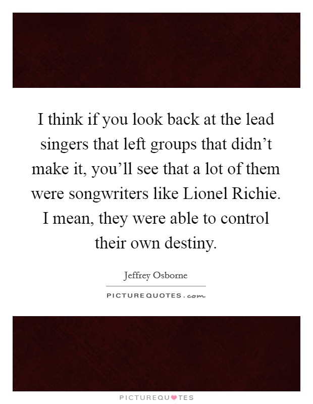 I think if you look back at the lead singers that left groups that didn't make it, you'll see that a lot of them were songwriters like Lionel Richie. I mean, they were able to control their own destiny. Picture Quote #1