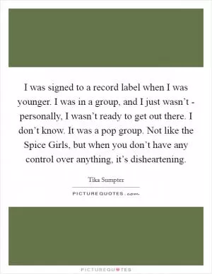 I was signed to a record label when I was younger. I was in a group, and I just wasn’t - personally, I wasn’t ready to get out there. I don’t know. It was a pop group. Not like the Spice Girls, but when you don’t have any control over anything, it’s disheartening Picture Quote #1