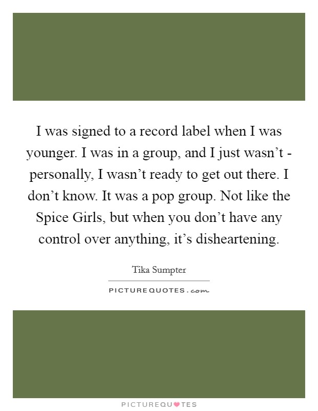 I was signed to a record label when I was younger. I was in a group, and I just wasn't - personally, I wasn't ready to get out there. I don't know. It was a pop group. Not like the Spice Girls, but when you don't have any control over anything, it's disheartening. Picture Quote #1
