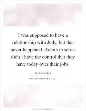 I was supposed to have a relationship with Judy, but that never happened. Actors in series didn’t have the control that they have today over their jobs Picture Quote #1