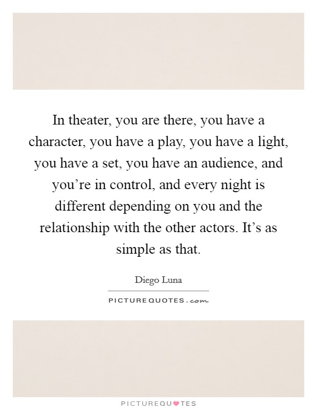 In theater, you are there, you have a character, you have a play, you have a light, you have a set, you have an audience, and you're in control, and every night is different depending on you and the relationship with the other actors. It's as simple as that. Picture Quote #1