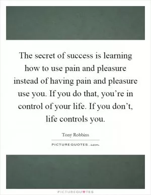 The secret of success is learning how to use pain and pleasure instead of having pain and pleasure use you. If you do that, you’re in control of your life. If you don’t, life controls you Picture Quote #1