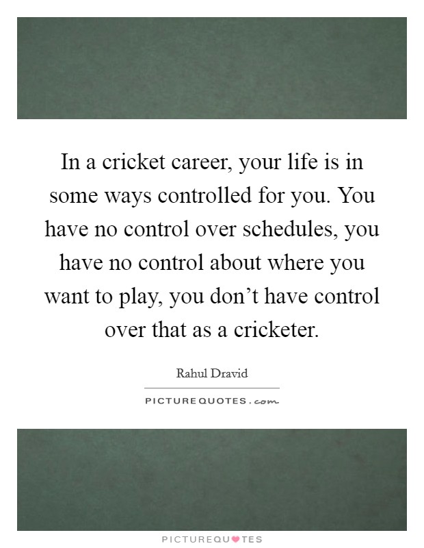 In a cricket career, your life is in some ways controlled for you. You have no control over schedules, you have no control about where you want to play, you don't have control over that as a cricketer. Picture Quote #1