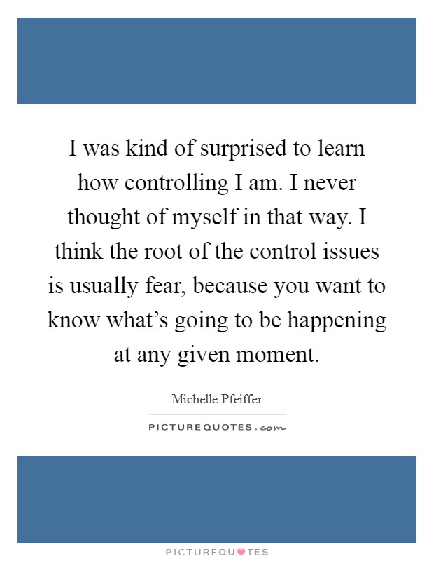 I was kind of surprised to learn how controlling I am. I never thought of myself in that way. I think the root of the control issues is usually fear, because you want to know what's going to be happening at any given moment. Picture Quote #1