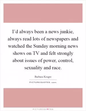 I’d always been a news junkie, always read lots of newspapers and watched the Sunday morning news shows on TV and felt strongly about issues of power, control, sexuality and race Picture Quote #1