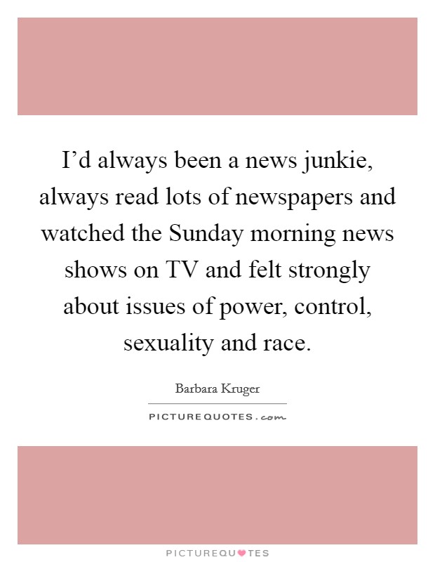 I'd always been a news junkie, always read lots of newspapers and watched the Sunday morning news shows on TV and felt strongly about issues of power, control, sexuality and race. Picture Quote #1