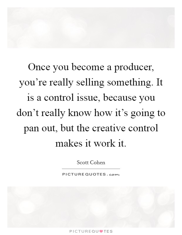 Once you become a producer, you're really selling something. It is a control issue, because you don't really know how it's going to pan out, but the creative control makes it work it. Picture Quote #1