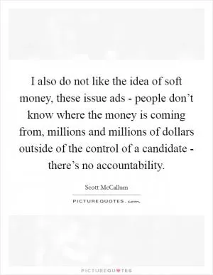 I also do not like the idea of soft money, these issue ads - people don’t know where the money is coming from, millions and millions of dollars outside of the control of a candidate - there’s no accountability Picture Quote #1