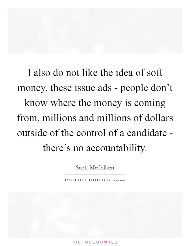 I also do not like the idea of soft money, these issue ads - people don't know where the money is coming from, millions and millions of dollars outside of the control of a candidate - there's no accountability. Picture Quote #1