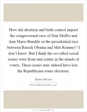 How did abortion and birth control impact the congressional race of Dan Maffei and Ann Marie Buerkle or the presidential race between Barack Obama and Mitt Romney? I don’t know. But I think the so-called social issues were front and center in the minds of voters. These issues may indeed have lost the Republicans some elections Picture Quote #1