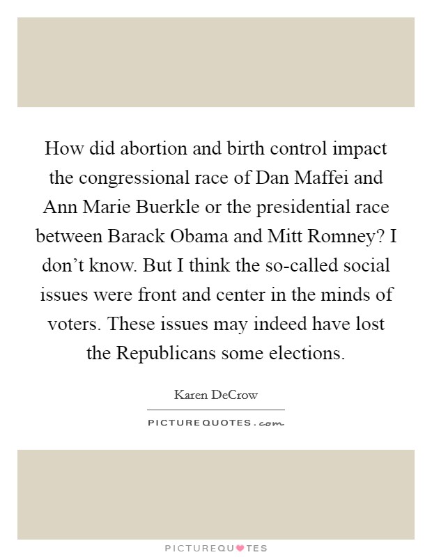 How did abortion and birth control impact the congressional race of Dan Maffei and Ann Marie Buerkle or the presidential race between Barack Obama and Mitt Romney? I don't know. But I think the so-called social issues were front and center in the minds of voters. These issues may indeed have lost the Republicans some elections. Picture Quote #1
