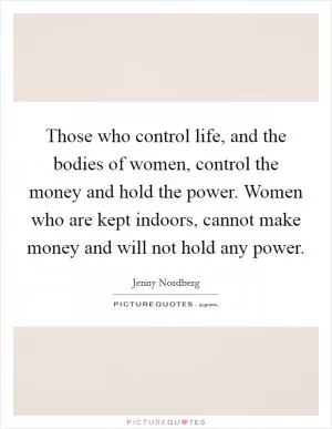 Those who control life, and the bodies of women, control the money and hold the power. Women who are kept indoors, cannot make money and will not hold any power Picture Quote #1