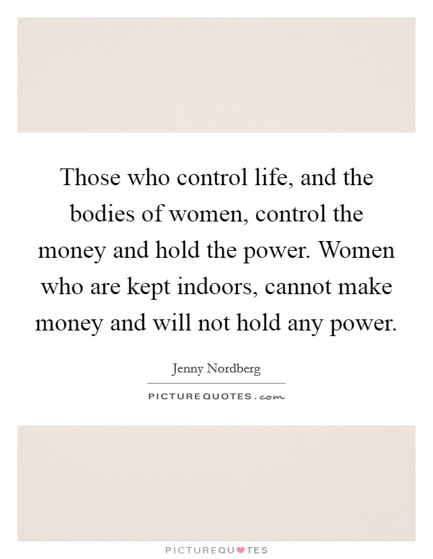 Those who control life, and the bodies of women, control the money and hold the power. Women who are kept indoors, cannot make money and will not hold any power. Picture Quote #1