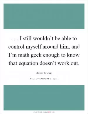 . . . I still wouldn’t be able to control myself around him, and I’m math geek enough to know that equation doesn’t work out Picture Quote #1