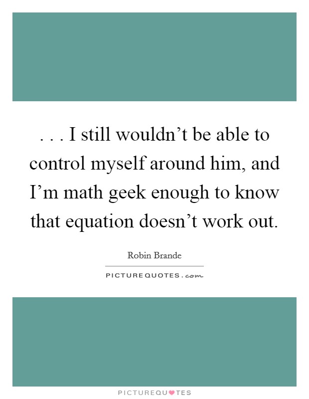 . . . I still wouldn't be able to control myself around him, and I'm math geek enough to know that equation doesn't work out. Picture Quote #1